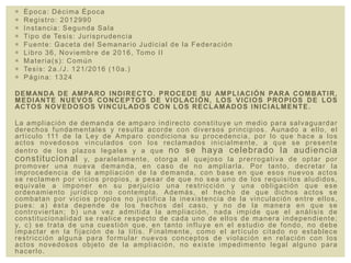  Época: Décima Época
 Registro: 2012990
 Instancia: Segunda Sala
 Tipo de Tesis: Jurisprudencia
 Fuente: Gaceta del Semanario Judicial de la Federación
 Libro 36, Noviembre de 2016, Tomo II
 Materia(s): Común
 Tesis: 2a./J. 121/2016 (10a.)
 Página: 1324
DEMANDA DE AMPARO INDIRECTO. PROCEDE SU AMPLIACIÓN PARA COMBATIR,
MEDIANTE NUEVOS CONCEPTOS DE VIOLACIÓN, LOS VICIOS PROPIOS DE LOS
ACTOS NOVEDOSOS VINCULADOS CON LOS RECLAMADOS INICIALMENTE.
La ampliación de demanda de amparo indirecto constituye un medio para salvaguardar
derechos fundamentales y resulta acorde con diversos principios. Aunado a ello, el
artículo 111 de la Ley de Amparo condiciona su procedencia, por lo que hace a los
actos novedosos vinculados con los reclamados inicialmente, a que se presente
dentro de los plazos legales y a que no se haya celebrado la audiencia
constitucional y, paralelamente, otorga al quejoso la prerrogativa de optar por
promover una nueva demanda, en caso de no ampliarla. Por tanto, decretar la
improcedencia de la ampliación de la demanda, con base en que esos nuevos actos
se reclamen por vicios propios, a pesar de que no sea uno de los requisitos aludidos,
equivale a imponer en su perjuicio una restricción y una obligación que ese
ordenamiento jurídico no contempla. Además, el hecho de que dichos actos se
combatan por vicios propios no justifica la inexistencia de la vinculación entre ellos,
pues: a) ésta depende de los hechos del caso, y no de la manera en que se
controviertan; b) una vez admitida la ampliación, nada impide que el análisis de
constitucionalidad se realice respecto de cada uno de ellos de manera independiente;
y, c) se trata de una cuestión que, en tanto influye en el estudio de fondo, no debe
impactar en la fijación de la litis. Finalmente, como el artículo citado no establece
restricción alguna para formular nuevos conceptos de violación en relación con los
actos novedosos objeto de la ampliación, no existe impedimento legal alguno para
hacerlo.
 