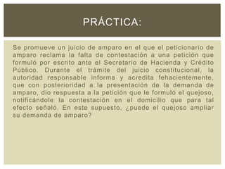 Se promueve un juicio de amparo en el que el peticionario de
amparo reclama la falta de contestación a una petición que
formuló por escrito ante el Secretario de Hacienda y Crédito
Público. Durante el trámite del juicio constitucional, la
autoridad responsable informa y acredita fehacientemente,
que con posterioridad a la presentación de la demanda de
amparo, dio respuesta a la petición que le formuló el quejoso,
notificándole la contestación en el domicilio que para tal
efecto señaló. En este supuesto, ¿puede el quejoso ampliar
su demanda de amparo?
PRÁCTICA:
 