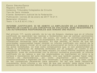 Época: Décima Época
Registro: 2013514
Instancia: Tribunales Colegiados de Circuito
Tipo de Tesis: Aislada
Fuente: Semanario Judicial de la Federación
Publicación: viernes 20 de enero de 2017 10:21 h
Materia(s): (Común)
Tesis: I.1o.A.E.62 K (10a.)
INFORME JUSTIFICADO. SI SE ADMITE LA AMPLIACIÓN DE LA DEMANDA DE
AMPARO EN CUANTO A LOS CONCEPTOS DE VIOLACIÓN, DEBE REQUERIRSE A
LAS AUTORIDADES RESPONSABLES QUE RINDAN UNO NUEVO.
Del artículo 117, quinto párrafo, de la Ley de Amparo, destaca que en el informe
justificado se expondrán las razones y fundamentos que se estimen pertinentes
para sostener la improcedencia del juicio, así como la constitucionalidad o
legalidad del acto reclamado, y se acompañará, en su caso, copia certificada de las
constancias necesarias para apoyarlo. En ese sentido, el hecho de que las
autoridades responsables hayan rendido un informe justificado con motivo de la
demanda de amparo inicial, en el cual se pronunciaron en torno a la existencia de
los actos reclamados, no trae como consecuencia que, si con posterioridad se
admite la ampliación de demanda formulada por el quejoso en cuanto a los
conceptos de violación, no se les deba requerir un nuevo informe respecto de esa
ampliación, pues de conformidad con la porción normativa enunciada, el informe
justificado no se reduce a que las responsables se manifiesten en torno a la
certeza o inexistencia del acto reclamado, sino que también pueden hacer valer
motivos de improcedencia, así como argumentos para sostener la
constitucionalidad o legalidad del acto reclamado, y acompañar, en su caso, copia
de las constancias necesarias para apoyarlo; de ahí que deba requerirse,
nuevamente, dicho informe y, en caso de que sea rendido, debe darse vista al
quejoso con la oportunidad debida, a fin de garantizar su derecho de defensa.
 