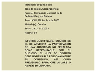 Instancia: Segunda Sala
Tipo de Tesis: Jurisprudencia
Fuente: Semanario Judicial de la
Federación y su Gaceta
Tomo XVIII, Diciembre de 2003
Materia(s): Común
Tesis: 2a./J. 112/2003
Página: 93
INFORME JUSTIFICADO. CUANDO DE
ÉL SE ADVIERTA LA PARTICIPACIÓN
DE UNA AUTORIDAD NO SEÑALADA
COMO RESPONSABLE POR EL
QUEJOSO, EL JUEZ DE DISTRITO
DEBE NOTIFICARLE PERSONALMENTE
SU CONTENIDO, ASÍ COMO
PREVENIRLO PARA QUE ACLARE O
AMPLÍE SU DEMANDA.
 