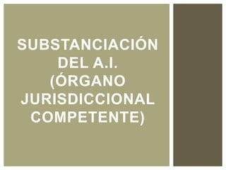 SUBSTANCIACIÓN
DEL A.I.
(ÓRGANO
JURISDICCIONAL
COMPETENTE)
 