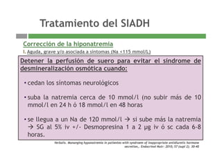 Tratamiento del SIADH
Corrección de la hiponatremia
Tratamiento del SIADH
Corrección de la hiponatremia
I. Aguda, grave y/o asociada a síntomas (Na <115 mmol/L)
Grado de Corrección Ritmo Control NaDetener la perfusión de suero para evitar el síndrome deGrado de
hiponatremia
Corrección Ritmo Control Na
Severa SS 3% +/- furosemida (20-40mg) Nap 0,5-2 mmol/L/h
Ritmo:
Cada 1-2 h
Detener la perfusión de suero para evitar el síndrome de
desmineralización osmótica cuando:
Cuando Na > 120 mEq/l, seguir
con:
t i ió híd i
* 1 ml/Kg peso/h (60kg= 60ml/h)
La corrección no debe superar:
* 2 mmol/L/h (clinica grave)
• cedan los síntomas neurológicos
suba la natremia cerca de 10 mmol/l (no subir más de 10- restricción hídrica
- Vaptanes
*10-12 mmol/L/24 h
*18 mmol/L/48 h
Moderada SS 3%
SF 0 9% / f id (20 40 )
Nap 0,5-1 mmol/L/h
Ri
Cada 2-4 h
• suba la natremia cerca de 10 mmol/l (no subir más de 10
mmol/l en 24 h ó 18 mmol/l en 48 horas
SF 0.9% / furosemida (20-40mg)
Restricción hídrica
Ritmo:
*1 ml/Kg peso/h en 3-4 h
La corrección no debe superar *10-
12 mmol/L/24 h
• se llegua a un Na de 120 mmol/l si sube más la natremia
SG al 5% iv +/- Desmopresina 1 a 2 µg iv ó sc cada 6-8
Verbalis. Mananging hyponatremia in patientes with syndroem of inappropriate antidiuretic hormone
secretion,. Endocrinol Nutr: 2010; 57 (supl 2). 30-40
Leve Restricción hídrica + sal ---- Cada 4-6 hhoras.
 