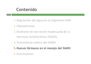 ContenidoContenido
1.Regulación del agua en el organismo-ADH
2.Hiponatremia
3 Síndrome de Secreción Inadecuada de la3.Síndrome de Secreción Inadecuada de la
Hormona Antidiurética (SIADH)
4.Tratamiento clásico del SIADH
5.Nuevos fármacos en el manejo del SIADH
6 Conclusiones
16
6.Conclusiones
 
