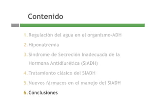 ContenidoContenido
1.Regulación del agua en el organismo-ADH
2.Hiponatremia
3 Síndrome de Secreción Inadecuada de la3.Síndrome de Secreción Inadecuada de la
Hormona Antidiurética (SIADH)
4.Tratamiento clásico del SIADH
5.Nuevos fármacos en el manejo del SIADH
6 Conclusiones
19
6.Conclusiones
 