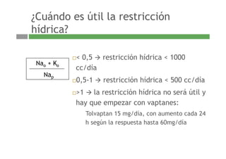 ¿Cuándo es útil la restricción
híd i ?hídrica?
< 0,5 restricción hídrica < 1000
N K
cc/día
0 5 1 restricción hídrica < 500 cc/día
Nao + Ko
Nap
0,5-1 restricción hídrica < 500 cc/día
>1 la restricción hídrica no será útil y
hay que empezar con vaptanes:
Tolvaptan 15 mg/día, con aumento cada 24Tolvaptan 15 mg/día, con aumento cada 24
h según la respuesta hasta 60mg/día
 