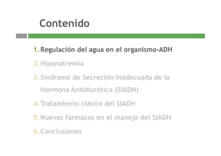 ContenidoContenido
1.Regulación del agua en el organismo-ADH
2.Hiponatremia
3 Síndrome de Secreción Inadecuada de la3.Síndrome de Secreción Inadecuada de la
Hormona Antidiurética (SIADH)
4.Tratamiento clásico del SIADH
5.Nuevos fármacos en el manejo del SIADH
6 Conclusiones
3
6.Conclusiones
 