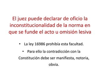 El juez puede declarar de oficio la
inconstitucionalidad de la norma en
que se funde el acto u omisión lesiva
• La ley 16986 prohibía esta facultad.
• Para ello la contradicción con la
Constitución debe ser manifiesta, notoria,
obvia.
 