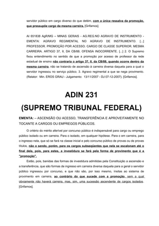 servidor público em cargo diverso do que detém, com a única ressalva da promoção,
     que pressupõe cargo da mesma carreira. [Grifamos].


     AI 651838 AgR/MG – MINAS GERAIS - AG.REG.NO AGRAVO DE INSTRUMENTO -
     EMENTA:      AGRAVO       REGIMENTAL       NO    AGRAVO       DE   INSTRUMENTO.        [...]
     PROFESSOR. PROMOÇÃO POR ACESSO. CARGO DE CLASSE SUPERIOR. MESMA
     CARREIRA. ARTIGO 37, II, DA CB/88. OFENSA INOCORRENTE. [...] 2. O Supremo
     fixou entendimento no sentido de que a promoção por acesso de professor da rede
     estadual de ensino não contraria o artigo 37, II, da CB/88, quando ocorre dentro da
     mesma carreira, não se tratando de ascensão à carreira diversa daquela para a qual o
     servidor ingressou no serviço público. 3. Agravo regimental a que se nega provimento.
     (Relator: Min. EROS GRAU - Julgamento: 13/11/2007 - DJ 07-12-2007). [Grifamos].




                                   ADIN 231
 (SUPREMO TRIBUNAL FEDERAL)
EMENTA: – ASCENSÃO OU ACESSO, TRANSFERÊNCIA E APROVEITAMENTE NO
TOCANTE A CARGOS OU EMPREGOS PÚBLICOS.

     O critério do mérito aferível por concurso público é indispensável para cargo ou emprego
público isolado ou em carreira. Para o isolado, em qualquer hipótese. Para o em carreira, para
o ingresso nela, que só se fará na classe inicial e pelo concurso público de provas ou de provas
títulos, não o sendo, porém, para os cargos subseqüentes que nela se escalonam até o
final dela, pois, para estes, a investidura se fará pela forma de provimento que é a
"promoção".
     Estão, pois, banidas das formas de investidura admitidas pela Constituição a ascensão e
a transferência, que são formas de ingresso em carreira diversa daquela para a geral o servidor
público ingressou por concurso, e que não são, por isso mesmo, ínsitas ao sistema de
provimento em carreira, ao contrário do que sucede com a promoção, sem a qual
obviamente não haverá carreira, mas, sim, uma sucessão ascendente de cargos isolados.
[Grifamos].
 