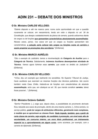 ADIN 231 – DEBATE DOS MINISTROS

O Sr. Ministro CARLOS VELLOSO:
  “Estaria disposto e até me reservo para, numa outra oportunidade em que a questão
  novamente se colocar, em reexaminá-la, tendo em vista o disposto no art. 39 da
  Constituição, que deseja o estabelecimento de planos de carreira, quando estivermos diante
  de cargos ou de funções que apresentam características absolutamente assemelhadas.
  Nesses casos, penso, nos casos em que os cargos ou funções apresentam tais
  características, a solução seria colocar tais cargos ou funções numa só carreira e
  assim propiciar as promoções dos servidores.” [Grifamos].


O Sr. Ministro MARCO AURÉLIO:
  “Cito o exemplo do Judiciário: temos a movimentação da Categoria de Auxiliar para a
  Categoria da Técnico. Sabidamente, inúmeros Auxiliares desempenham atividade de
  Técnico. Vamos agora fulminar essa carreira, que existe no âmbito do Judiciário?”
  [Grifamos].


O Sr. Ministro CARLOS VELLOSO:
  “V.Exa. deu um exemplo que realmente me sensibiliza. No Superior Tribunal de Justiça,
  havia auxiliares que exerciam as mesmas funções dos técnicos judiciários. Isto ocorre
  também nesta Casa. Então, tratando-se de funções com características de absoluta
  assemelhação, acho que, em obséquio ao art. 39, que manda constituir carreira, talvez
  fosse possível...”. [Grifamos].




O Sr. Ministro Octávio Gallotti:
  “Senhor Presidente: [...] Julgo que, depois disso, a possibilidade do provimento derivado
  ficou reduzida aos casos de promoção, dentro de uma mesma carreira. [...] Uma carreira, no
  serviço público, pode ter cargos de atribuições diferentes, geralmente mais complexas,
  à medida que se aproximam as classes finais. Nada impede, também, que a partir de
  certa classe da carreira, seja exigido, do candidato à promoção, um nível mais alto de
  escolaridade, um concurso interno, um novo título profissional, um treinamento
  especial ou o aproveitamento em algum curso, como acontece, por exemplo, com a
  carreira de diplomata. [Grifamos].
 