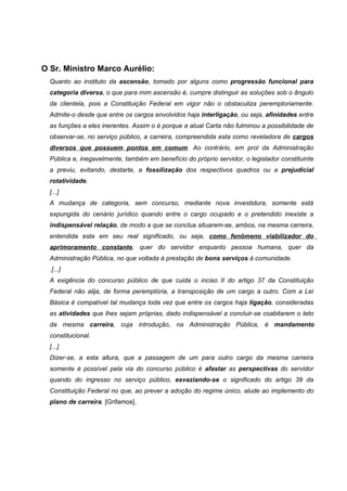 O Sr. Ministro Marco Aurélio:
  Quanto ao instituto da ascensão, tomado por alguns como progressão funcional para
  categoria diversa, o que para mim ascensão é, cumpre distinguir as soluções sob o ângulo
  da clientela, pois a Constituição Federal em vigor não o obstaculiza peremptoriamente.
  Admite-o desde que entre os cargos envolvidos haja interligação, ou seja, afinidades entre
  as funções a eles inerentes. Assim o é porque a atual Carta não fulminou a possibilidade de
  observar-se, no serviço público, a carreira, compreendida esta como reveladora de cargos
  diversos que possuem pontos em comum. Ao contrário, em prol da Administração
  Pública e, inegavelmente, também em benefício do próprio servidor, o legislador constituinte
  a previu, evitando, destarte, a fossilização dos respectivos quadros ou a prejudicial
  rotatividade.
  [...]
  A mudança de categoria, sem concurso, mediante nova investidura, somente está
  expungida do cenário jurídico quando entre o cargo ocupado e o pretendido inexiste a
  indispensável relação, de modo a que se conclua situarem-se, ambos, na mesma carreira,
  entendida esta em seu real significado, ou seja, como fenômeno viabilizador do
  aprimoramento constante, quer do servidor enquanto pessoa humana, quer da
  Administração Pública, no que voltada à prestação de bons serviços à comunidade.
   [...]
  A exigência do concurso público de que cuida o inciso II do artigo 37 da Constituição
  Federal não alija, de forma peremptória, a transposição de um cargo a outro. Com a Lei
  Básica é compatível tal mudança toda vez que entre os cargos haja ligação, consideradas
  as atividades que lhes sejam próprias, dado indispensável a concluir-se coabitarem o teto
  da mesma carreira, cuja introdução, na Administração Pública, é mandamento
  constitucional.
  [...]
  Dizer-se, a esta altura, que a passagem de um para outro cargo da mesma carreira
  somente é possível pela via do concurso público é afastar as perspectivas do servidor
  quando do ingresso no serviço público, esvaziando-se o significado do artigo 39 da
  Constituição Federal no que, ao prever a adoção do regime único, alude ao implemento do
  plano de carreira. [Grifamos].
 