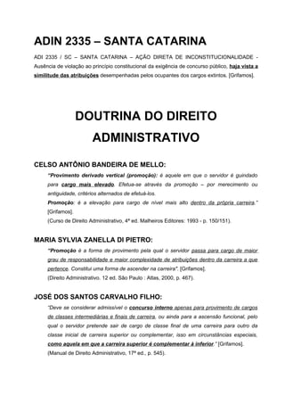 ADIN 2335 – SANTA CATARINA
ADI 2335 / SC – SANTA CATARINA – AÇÃO DIRETA DE INCONSTITUCIONALIDADE -
Ausência de violação ao princípio constitucional da exigência de concurso público, haja vista a
similitude das atribuições desempenhadas pelos ocupantes dos cargos extintos. [Grifamos].




                   DOUTRINA DO DIREITO
                        ADMINISTRATIVO

CELSO ANTÔNIO BANDEIRA DE MELLO:
     “Provimento derivado vertical (promoção): é aquele em que o servidor é guindado
     para cargo mais elevado. Efetua-se através da promoção – por merecimento ou
     antiguidade, critérios alternados de efetuá-los.
     Promoção: é a elevação para cargo de nível mais alto dentro da própria carreira.”
     [Grifamos].
     (Curso de Direito Administrativo, 4ª ed. Malheiros Editores: 1993 - p. 150/151).


MARIA SYLVIA ZANELLA DI PIETRO:
     “Promoção é a forma de provimento pela qual o servidor passa para cargo de maior
     grau de responsabilidade e maior complexidade de atribuições dentro da carreira a que
     pertence. Constitui uma forma de ascender na carreira". [Grifamos].
     (Direito Administrativo. 12 ed. São Paulo : Atlas, 2000, p. 467).


JOSÉ DOS SANTOS CARVALHO FILHO:
     “Deve se considerar admissível o concurso interno apenas para provimento de cargos
     de classes intermediárias e finais de carreira, ou ainda para a ascensão funcional, pelo
     qual o servidor pretende sair de cargo de classe final de uma carreira para outro da
     classe inicial de carreira superior ou complementar, isso em circunstâncias especiais,
     como aquela em que a carreira superior é complementar à inferior.” [Grifamos].
     (Manual de Direito Administrativo, 17ª ed., p. 545).
 