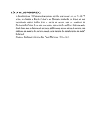 LÚCIA VALLE FIGUEIREDO:
   “A Constituição de 1988 claramente prestigia o servidor ao preservar, em seu Art. 39: “A
   União, os Estados, o Distrito Federal e os Municípios instituirão, no âmbito de sua
   competência, regime jurídico único e planos de carreira para os servidores da
   Administração Pública direta, das autarquias e das fundações públicas”. Infere-se, pois,
   desde logo, que a dispensa do concurso público para acesso dar-se-á somente nas
   hipóteses de quadro de carreira quando uma carreira for complementar de outra”.
   [Grifamos].
   (Curso de Direito Administrativo. São Paulo: Malheiros, 1994, p. 384).
 