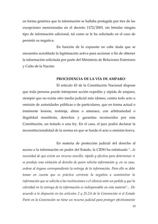 en forma genérica que la información se hallaba protegida por tres de las
excepciones mencionadas en el decreto 1172/2003, sin brindar ningún
tipo de información adicional, tal como se le ha solicitado en el caso de
persistir su negativa.
En función de lo expuesto no cabe duda que se
encuentra acreditada la legitimación activa para accionar a fin de obtener
la información solicitada por parte del Ministerio de Relaciones Exteriores
y Culto de la Nación.
PROCEDENCIA DE LA VÍA DE AMPARO:
El artículo 43 de la Constitución Nacional dispone
que toda persona puede interponer acción expedita y rápida de amparo,
siempre que no exista otro medio judicial más idóneo, contra todo acto u
omisión de autoridades públicas o de particulares, que en forma actual o
inminente lesione, restrinja, altere o amenace, con arbitrariedad o
ilegalidad manifiesta, derechos y garantías reconocidos por esta
Constitución, un tratado o una ley. En el caso, el juez podrá declarar la
inconstitucionalidad de la norma en que se funde el acto u omisión lesiva.
En materia de protección judicial del derecho al
acceso a la información en poder del Estado, la CIDH ha enfatizado "...la
necesidad de que exista un recurso sencillo, rápido y efectivo para determinar si
se produjo una violación al derecho de quien solicita información y, en su caso,
ordene al órgano correspondiente la entrega de la información. Para ello se debe
tomar en cuenta que es práctica corriente la negativa a suministrar la
información que se solicita a las instituciones o el silencio ante un pedido y que la
celeridad en la entrega de la información es indispensable en esta materia"... De
acuerdo a lo dispuesto en los artículos 2 y 25.2.b de la Convención si el Estado
Parte en la Convención no tiene un recurso judicial para proteger efectivamente
13
 
