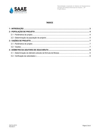 Página 2 de 8Abril de 2013
Revisão 0
Remodelação e expansão do Sistema de Abastecimento
de Agua da Prefeitura Municipal de Amparo – SP
Projeto Básico
ÍNDICE
1 - INTRODUÇÃO ................................................................................................................................... 3
2 - POPULAÇÃO DE PROJETO ............................................................................................................. 4
2.1 - Parâmetros de projeto.................................................................................................................. 4
2.2 - Determinação da população de projecto...................................................................................... 4
3 - VAZÕES DE PROJETO ..................................................................................................................... 7
3.1 - Parâmetros de projeto.................................................................................................................. 7
3.2 - Vazões......................................................................................................................................... 7
4 - DIÂMETRO DA ADUTORA DE ÁGUA BRUTA ................................................................................. 8
4.1 - Determinação do diâmetro através da fórmula de Bresse............................................................ 8
4.2 - Verificação da velocidade v.......................................................................................................... 8
 