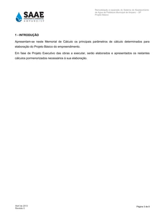 Página 3 de 8Abril de 2013
Revisão 0
Remodelação e expansão do Sistema de Abastecimento
de Agua da Prefeitura Municipal de Amparo – SP
Projeto Básico
1 - INTRODUÇÃO
Apresentam-se neste Memorial de Cálculo os principais parâmetros de cálculo determinados para
elaboração do Projeto Básico do empreendimento.
Em fase de Projeto Executivo das obras a executar, serão elaborados e apresentados os restantes
cálculos pormenorizados necessários à sua elaboração.
 