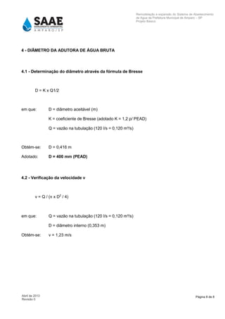 Página 8 de 8Abril de 2013
Revisão 0
Remodelação e expansão do Sistema de Abastecimento
de Agua da Prefeitura Municipal de Amparo – SP
Projeto Básico
4 - DIÂMETRO DA ADUTORA DE ÁGUA BRUTA
4.1 - Determinação do diâmetro através da fórmula de Bresse
D = K x Q1/2
em que: D = diâmetro aceitável (m)
K = coeficiente de Bresse (adotado K = 1,2 p/ PEAD)
Q = vazão na tubulação (120 l/s = 0,120 m³/s)
Obtém-se: D = 0,416 m
Adotado: D = 400 mm (PEAD)
4.2 - Verificação da velocidade v
v = Q / (π x D2
/ 4)
em que: Q = vazão na tubulação (120 l/s = 0,120 m³/s)
D = diâmetro interno (0,353 m)
Obtém-se: v = 1,23 m/s
 