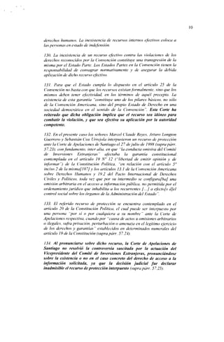 10


derechos humanos. La inexistencia de recursos internos efectivos coloca a
las personas en estado de indefensión.

130. La inexistencia de un recurso efectivo contra las violaciones de los
derechos reconocidos por la (Convención constituye una transgresión de la
misma por el Estado Parte. Los Estados Partes en la Convención tienen la
responsabilidad de consagrar normativamente y de asegurar la debida
aplicación de dicho recurso efectivo.

131. Para que el Estado cumpla lo dispuesto en el artículo 25 de la
Convención no basta con que los recursos existan formalmente, sino que los
mismos deben tener efectividad, en los términos de aquél precepto. La
existencia de esta garantía "constituye uno de los pilares básicos, no sólo
de la Convención Americana, sino del propio Estado de Derecho en una
sociedad democrática en el sentido de la Convención". Esta Corte ha
reiterado que dicha obligación implica que el recurso sea idóneo para
combatir la violación, y que sea efectiva su aplicación por la autoridad
competente.

132. En el presente caso los señores Marcel Claude Reyes, Arturo Longíon
Guerrero y Sebastián Cox Urrejola interpusieron un recurso de protección
ante la Corte de Apelaciones de Santiago el 2 7 de julio de 1998 (supra párr.
57.23), con fundamento, Ínter alia, en que "la conducía omisiva del Comité
de Inversiones Extranjeras" afectaba la garantía constitucional
contemplada en el artículo 19 N" 12 ("libertad de emitir opinión y de
informar") de la Constitución Política, "en relación con el artículo 5°
inciso 2 de la misma [107] y los artículos 13.1 de la Convención Americana
sobre Derechos Humanos y 19.2 del Pacto Internacional de Derechos
Civiles y Políticos, toda vez que por su intermedio se configurafba] una
omisión arbitraria en el acceso a información pública, no permitida por el
ordenamiento jurídico que inhabilita a los recurrentes [...] a efecto[s d]el
control social sobre los órganos de la Administración del Estado ".

133. El referido recurso de protección se encuentra contemplado en el
artículo 20 de la Constitución Política, el cual puede ser interpuesto por
una persona "por si o por cualquiera a su nombre " ante la Corte de
Apelaciones respectiva, cuando por "causa de actos u omisiones arbitrarios
o ilegales, sufra privación, perturbación o amenaza en el legítimo ejercicio
de los derechos y garantías" establecidos en determinados numerales del
artículo 19 de la Constitución (suprapárr. 57.24).

 134. Al pronunciarse sobre dicho recurso, la Corte de Apelaciones de
Santiago no resolvió la controversia suscitada por la actuación del
Vicepresidente del Comité de Inversiones Extranjeras, pronunciándose
sobre la existencia o no en el caso concreto del derecho de acceso a la
información solicitada, ya que la decisión judicial fue declarar
inadmisible el recurso de protección interpuesto (supra párr. 57.25).
 