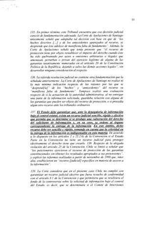135. En primer término, este Tribunal encuentra que esa decisión judicial
careció de fundamentación adecuada. La Corte de Apelaciones de Santiago
únicamente señaló que adoptaba tal decisión con base en que de "los
hechos descritos [...] y de los antecedentes aparejados al recurso, se
desprende que éste adolece de manifiesta falta de fundamento". Además, la
Corte de Apelaciones señaló que tenía presente que "el recurso de
protección tiene por objeto restablecer el imperio del derecho cuando éste
ha sido quebrantado por actos u omisiones arbitrarias o ilegales que
amenazan, perturban o privan del ejercicio legítimo de alguna de las
garantías taxativamente numeradas en el artículo 20 de la Constitución
Política de la República, dejando a salvo las demás acciones legales", sin
desarrollar ninguna consideración al respecto.

136. La referida resolución judicial no contiene otra fundamentación que la
señalada anteriormente. La Corle de Apelaciones de Santiago no realizó ni
la más mínima indicación respecto de las razones por las que se
 "desprendía]" de los "hechos" y "antecedentes" del recurso su
 "manifiesta falta de fundamento". Tampoco realizó una evaluación
respecto de si la actuación de la autoridad administrativa, al no entregar
una parte de la información solicitada, guardaba relación con alguna de
las garantías que pueden ser objeto del recurso de protección, o si procedía
algún otro recurso ante los tribunales ordinarios.

 137. El Estado debe garantizar que, ante la denegatoria de información
bajo el control estatal, exista un recurso judicial sencillo, rápido y efectivo
Que yermita que se determine si se produjo una vulneración del derecho
del solicitante de información y, en su caso, se ordene al órgano
correspondiente la entreea de la información. En este ámbito, dicho
recurso debe ser sencillo y rápido, tomando en cuenta que la celeridad en
la entresa de la información es indispensable en esta materia. De acuerdo
a lo dispuesto en los artículos 2 y 25.2.b) de la Convención si el Estado
Parte en la Convención no tiene un recurso judicial para proteger
efectivamente el derecho tiene que crearlo. ¡38. Respecto de la alegada
violación del artículo 25 de la Convención, Chile se limitó a señalar que
 "los peticionarios ejercieron el recurso de protección de las garantías
constitucionales sin obtener los resultados apropiados a sus pretensiones",
y explicó las reformas realizadas a partir de noviembre de 1999 que, ínter
alia, establecieron un "recurso [judicial] específico en materia de acceso a
la información ".

 139. La Corte considera que en el presente caso Chile no cumplió con
garantizar un recurso judicial efectivo que fuera resuelto de conformidad
con el artículo 8.1 de la Convención y que permitiera que se resolviera el
fondo de la controversia sobre la solicitud de información bajo el control
del Estado, es decir, que se determinara si el Comité de Inversiones
 