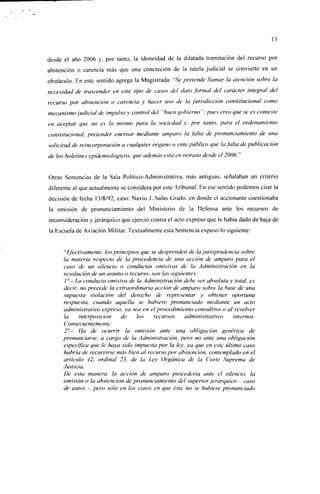 13


desde el año 2006 y, por tanto, la idoneidad de la dilatada tramitación del recurso por
abstención o carencia más que una concreción de la tutela judicial se convierte en un
obstáculo. En este sentido agrega la Magistrada: "Se pretende llamar la atención sobre la
necesidad de trascender en este tipo de casos del dato formal del carácter integral del
recurso por abstención o carencia y hacer uso de la jurisdicción constitucional como
mecanismo judicial de impulso y control del "buen gobierno "; pues creo que se es conteste
en aceptar que no es lo mismo para la sociedad y, por tanto, para el ordenamiento
constitucional, pretender enervar mediante amparo la falta de pronunciamiento de una
solicitud de reincorporación a cualquier órgano o ente público que la falta de publicación
de los boletines epidemiológicos, que además está en retraso desde el 2006."


Otras Sentencias de la Sala Político-Administrativa, más antiguas, señalaban un criterio
diferente al que actualmente se considera por este Tribunal. En ese sentido podemos citar la
decisión de fecha 13/8/92, caso: Navio J. Salas Grado, en donde el accionante cuestionaba
la omisión de pronunciamiento del Ministerio de la Defensa ante los recursos de
reconsideración y jerárquico que ejerció contra el acto expreso que le había dado de baja de
la Escuela de Aviación Militar. Textualmente esta Sentencia expuso lo siguiente:


     "Efectivamente, los principios que se desprenden de la jurisprudencia sobre
     la materia respecto de la procedencia de una acción de amparo para el
     caso de un silencio o conductas omisivas de la Administración en la
     resolución de un asunto o recurso, son las siguientes:
     1°.- La conducta omisiva de la Administración debe ser absoluta y total, es
     decir, no precede la extraordinaria acción de amparo sobre la base de una
     supuesta violación del derecho de representar y obtener oportuna
     respuesta, cuando aquella se hubiere pronunciado mediante un acto
     administrativo expreso, ya sea en el procedimiento consultivo o al resolver
     la     interposición   de    los    recursos     administrativos    internos.
     Consecuentemente:
     2°.- Ha de ocurrir la omisión ante una obligación genérica de
     pronunciarse, a cargo de la Administración, pero no ante una obligación
     específica que le haya sido impuesta por la ley, ya que en este último caso
     habría de recurrirse más bien al recurso por abstención, contemplado en el
     artículo 42, ordinal 23, de la Ley Orgánica de la Corte Suprema de
     Justicia.
     De esta manera, la acción de amparo procedería ante el silencio, la
     omisión o la abstención de pronunciamiento del superior jerárquico - caso
     de autos -, pero sólo en los casos en que éste no se hubiere pronunciado
 
