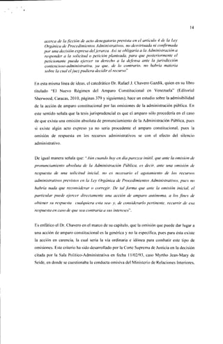 14


     acerca de la ficción de acto denegatorio prevista en el artículo 4 de la Ley
     Orgánica de Procedimientos Administrativos, no desvirtuada ni confirmada
     por una decisión expresa del jerarca. Así se obligaría a la Administración a
     responder a la solicitud o petición planteada, para que posteriormente el
     peticionante pueda ejercer su derecho a la defensa ante la jurisdicción
     contencioso-adminisíraliva, ya que. Je lo contrario, no habría materia
     sobre la cual el juez pudiera decidir el recurso"*

En esta misma línea de ¡deas, el catedrático Dr. Rafael J. Chavero Gazdik, quien en su libro
titulado "El Nuevo Régimen del Amparo Constitucional en Venezuela" (Editorial
Sherwood. Caracas, 2010, páginas 379 y siguientes); hace un estudio sobre la admisibilidad
de la acción de amparo constitucional por las omisiones de la administración pública. En
este sentido señala que la tesis jurisprudencial es que el amparo sólo procedería en el caso
de que exista una omisión absoluta de pronunciamiento de la Administración Pública, pues
si existe algún acto expreso ya no sería procedente el amparo constitucional, pues la
omisión de respuesta en los recursos administrativos se con el efecto del silencio
administrativo.


De igual manera señala que: '''Aún cuando hoy en día parezca inútil, que ante la omisión de
pronunciamiento absoluta de la Administración Pública, es decir, ante una omisión de
respuesta de una solicitud inicial, no es necesario el agotamiento de los recursos
administrativos previstos en la Ley Orgánica de Procedimientos Administrativos, pues no
habría nada que reconsiderar o corregir. De tal forma que ante la omisión inicial, el
particular puede ejercer directamente una acción de amparo autónoma, a los fines de
obtener su respuesta cualquiera esta sea- y, de considerarlo pertinente, recurrir de esa
respuesta en caso de que sea contraria a sus intereses'".


Es enfático el Dr. Chavero en el marco de su capítulo, que la omisión que puede dar lugar a
una acción de amparo constitucional es la genérica y no la específica, pues para ésta existe
la acción en carencia, la cual sería la vía ordinaria e idónea para combatir este tipo de
omisiones. Este criterio ha sido desarrollado por la Corte Suprema de Justicia en la decisión
citada por la Sala Político-Administrativa en fecha 11/02/93, caso Myrtho Jean-Mary de
Seide, en donde se cuestionaba la conducta omisiva del Ministerio de Relaciones Interiores.
 