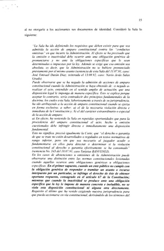 15


al no otorgarle a los accionantes sus documentos de identidad. Consideró la Sala lo
siguiente:


       "La Sala ha ido definiendo los requisitos que deben existir para que sea
      admitida la acción de amparo constitucional contra las "conductas
      omisivas" en que incurre la Administración. Al efecto se ha precisado que
      la omisión o inactividad debe ocurrir ante una obligación genérica de
     pronunciarse y no ante la obligaciones específicas que le sean
      determinadas o impuestas por la ley. Además se exige que esa omisión sea
      absoluta, es decir, que la Administración no se hubiere pronunciado
     previamente por el mismo asunto (sentencia de esta Sala del 11.07.91, caso:
      José Emisael Duran Díaz: reiterada el 13.08.92, caso: Navio Jesús Salas
      Grado).
      Puede observarse que se ha negado la admisión de acciones de amparo
      constitucional cuando la Administración se haya obtenido de -o negado a-
      realizar el acto, entendido en el sentido amplio de actuación, que una
      disposición legal le imponga de manera específica. Esto se explica porque
      aceptar lo contrario, sería contradecir dos principios fundamentales de la
      doctrina, los cuales esta Sala, laboriosamente a través de su jurisprudencia,
      ha ido atribuyendo a la acción de amparo constitucional cuando se ejerza
      en forma exclusiva: a saber: a) el de la necesaria violación directa e
      inmediata de la Constitución y: b) el del carácter extraordinario o especial
      de la acción de amparo:
      a) En efecto, ha sostenido la Sala en repetidas oportunidades que para la
     procedencia del amparo constitucional el acto, hecho u omisión
      cuestionados debe infringir directa e inmediatamente una disposición
     fundamental.
      Esto no significa, precisó igualmente la Corte, que "el derecho o garantía
      de que se trate no estén desarrollados o regulados en textos normativos de
      rango inferior, pero sin que sea necesario al juzgador acudir o
     fundamentarse en ellos para detectar o determinar si la violación
      constitucional al derecho o garantía efectivamente se ha consumado"
      (semencia No. 343 del 10.07.91, caso Tarjetas BANVENEZ).
      En los casos de abstenciones u omisiones de la Administración puede
      observarse una distinción entre las normas constitucionales lesionadas
      cuando aquellas ocurren ante obligaciones genéricas u obligaciones
      específicas. En el primer supuesto, cuando un ente público no cumple con
      la obligación genérica de responder o tramitar un asunto o recurso
      interpuesto por un particular, se infringe el derecho de éste de obtener
      oportuna respuesta, consagrado en el articulo 67 de la Constitución;
      mientras que cuando la inactividad se produce ante una obligación
      específica que la ley le impone de manera concreta e ineludible, no se
      viola esta disposición constitucional ni alguna otra directamente.
      Requisito el último que ha venido exigiendo nuestra jurisprudencia para
     que pueda accionarse en vía constitucional, derivándolo de los términos del
 