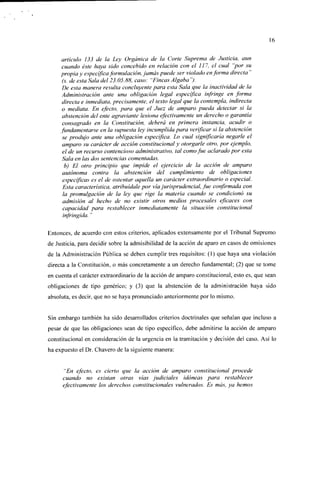 16


     artículo 133 de la Ley Orgánica de la Corte Suprema de Justicia, aun
     cuando éste haya sido concebido en relación con el 117, el cual "por su
     propia y específica formulación, jamás puede ser violado en forma directa"
     (s. de esta Sala del 23.05.88, caso: "Fincas Algaba ").
     De esta manera resulta concluyeme para esta Sala que la inactividad de la
     Administración ante una obligación legal específica infringe en forma
     directa e inmediata, precisamente, el texto legal que la contempla, indirecta
     o mediata. En efecto, para que el Juez de amparo pueda detectar si la
     abstención del ente agraviante lesiona efectivamente un derecho o garantía
     consagrado en la Constitución, deberá en primera instancia, acudir o
     fundamentarse en la supuesta ley incumplida para verificar si la abstención
     se produjo ante una obligación específica. Lo cual significaría negarle el
     amparo su carácter de acción constitucional y otorgarle otro, por ejemplo,
     el de un recurso contencioso administrativo, tal como fue aclarado por esta
     Sala en las dos sentencias comentadas.
      b) El otro principio que impide el ejercicio de la acción de amparo
     autónoma contra la abstención del cumplimiento de obligaciones
     específicas es el de ostentar aquella un carácter extraordinario o especial.
     Esta característica, atribuídale por vía jurisprudencial, fue confirmada con
     la promulgación de la ley que rige la materia cuando se condicionó su
     admisión al hecho de no existir otros medios procesales eficaces con
     capacidad para restablecer inmediatamente la situación constitucional
     infringida. "

Entonces, de acuerdo con estos criterios, aplicados extensamente por el Tribunal Supremo
de Justicia, para decidir sobre la admisibilidad de la acción de aparo en casos de omisiones
de la Administración Pública se deben cumplir tres requisitos: (1) que haya una violación
directa a la Constitución, o más concretamente a un derecho fundamental; (2) que se tome
en cuenta el carácter extraordinario de la acción de amparo constitucional, esto es, que sean
obligaciones de tipo genérico; y (3) que la abstención de la administración haya sido
absoluta, es decir, que no se haya pronunciado anteriormente por lo mismo.


Sin embargo también ha sido desarrollados criterios doctrinales que señalan que incluso a
pesar de que las obligaciones sean de tipo específico, debe admitirse la acción de amparo
constitucional en consideración de la urgencia en la tramitación y decisión del caso. Así lo
ha expuesto el Dr. Chavero de la siguiente manera:


     "En efecto, es cierto que la acción de amparo constitucional procede
     cuando no existan otras vías judiciales idóneas para restablecer
     efectivamente los derechos constitucionales vulnerados. Es más, ya hemos
 