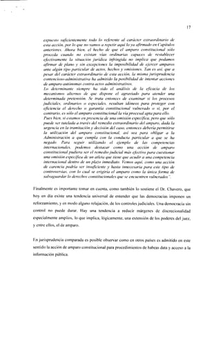17


     expuesto suficientemente todo lo referente al carácter extraordinario de
     esta acción, por lo que no vamos a repetir aquí lo ya afirmado en Capítulos
     anteriores. Ahora bien, el hecho de que el amparo constitucional sólo
     proceda cuando no existan vías ordinarias capaces de restablecer
     efectivamente la situación jurídica infringida no implica que podamos
     afirmar de plano y sin excepciones la imposibilidad de ejercer amparos
     ante algún tipo particular de actos, hechos y omisiones. Tan es así, que a
     pesar del carácter extraordinario de esta acción, la misma jurisprudencia
     contencioso-administrativa ha admitido la posibilidad de intentar acciones
     de amparo autónomas contra actos administrativos.
     Lo determinante siempre ha sido el análisis de la eficacia de los
     mecanismos alternos de que dispone el agraviado para atender una
     determinada pretensión. Se trata entonces de examinar si los procesos
     judiciales, ordinarios o especiales, resultan idóneos para proteger con
     eficiencia el derecho o garantía constitucional vulnerado o si, por el
     contrario, es sólo el amparo constitucional la vía procesal apta para ello.
     Pues bien, si estamos en presencia de una omisión especifica, pero que sólo
     puede ser tutelada a través del remedio extraordinario del amparo, dada la
     urgencia en la tramitación y decisión del caso, entonces debería permitirse
     la utilización del amparo constitucional, así sea para obligar a la
     Administración a que cumpla con la conducta particular a que se ha
     negado. Para seguir utilizando el ejemplo de las competencias
     internacionales, podemos destacar como una acción de amparo
     constitucional pudiera ser el remedio judicial más efectivo para cuestionar
     una omisión especifica de un atleta que tiene que acudir a una competencia
     internacional dentro de un plazo inmediato. Vemos aquí, como una acción
     de carencia podría ser insuficiente y hasta innecesaria para este tipo de
     controversias, con lo cual se erigiría el amparo como la única forma de
     salvaguardar lo derechos constitucionales que se encuentren vulnerados".

Finalmente es importante tomar en cuenta, como también lo sostiene el Dr. Chavero, que
hoy en día existe una tendencia universal de entender que las democracias imponen un
reforzamiento, y en modo alguno relajación, de los controles judiciales. Una democracia sin
control no puede durar. Hay una tendencia a reducir márgenes de discrecionalidad
especialmente amplios, lo que implica, lógicamente, una extensión de los poderes del juez,
y entre ellos, el de amparo.


En jurisprudencia comparada es posible observar como en otros países es admitido en este
sentido la acción de amparo constitucional para procedimientos de babeas data y acceso a la
información pública.
 