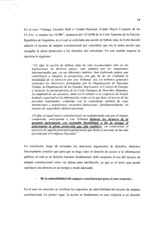En el caso "Urteaga, Facundo Raúl e/ Estado Nacional -Estado Mayor Conjunto de las
FF.AA.- s/ amparo ley 16.986", sentencia del 15/10/98 de la Corte Suprema de la Nación,
República de Argentina, en el cual se solicitaba una acción de habeas data, la Corte decidió
admitir el recurso de amparo constitucional por considerar que era la única acción que
otorgaba la plena protección a los derechos del solicitante. En este sentido expresa la
decisión lo siguiente:

      "¡I) Que la acción de habeas dala ha sido reconocidano sólo en las
     legislaciones de diversos países, sino también por los organismos
     internacionales que, en sus diferentes ámbitos, han elaborado pautas que
     contribuyen a integrar la perspectiva con que ha de ser evaluada la
     modalidad de su ejercicio por este Tribunal. Asi, en términos generales
     coinciden las directrices formuladas por la Organización de Naciones
     Unidas, la Organización de los Estados Americanos, el Consejo de Europa,
     e inclusive la jurisprudencia de la Corte Europea de Derechos Humanos.
     La amplitud de sus alcances, tanto en lo relativo a la exigencia de licitud,
     lealtad y exactitud en la información, como en lo que hace al acceso de las
     personas legitimadas -conforme con la coincidente opinión de estas
     instituciones y organismos- encuentra limitaciones, fundamentalmente, en
     razones de seguridady defensa nacional.

      12) Que en aquel marco constitucional, no reglamentado aún por el órgano
      competente, corresponde a este Tribunal delinear los alcances de la
      garantía mencionada con razonable flexibilidad, a fin de otorear al
      peticionario la plena protección que ella establece, sin condicionar el
      ejercicio de aquella potestad reglamentaria que hasta el presente no ha sido
      ejercida por el Congreso Nacional. "



En conclusión, luego de revisados los anteriores argumentos de derechos, debemos
forzosamente concluir que para que se haga valer el derecho de acceso a la información
pública, el cual es un derecho humano fundamental, debe aceptarse el uso del recurso de
amparo constitucional como vía idónea para satisfacerlo, ya que es el único que puede
satisfacer este derecho en un tiempo y modo adecuado.


             De la admisibilidad del amparo constitucional para el caso concreto -


En el caso en concreto, se verifican los requisitos de admisibilidad del recurso de amparo
constitucional. En primer lugar, la acción se fundamenta en una violación a un derecho
 