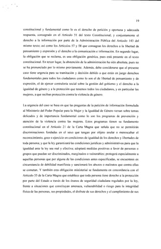 19

constitucional y fundamental como lo es el derecho de petición y oportuna y adecuada
respuesta, consagrado en el Artículo 51 del texto Constitucional; y conjuntamente el
derecho a la información por parte de la Administración Pública del Artículo 143 del
mismo texto; así como los Artículos 57 y 58 que consagran los derechos a la libertad de
pensamiento y expresión y el derecho a la comunicación e información. En segundo lugar,
la obligación que se reclama, es una obligación genérica, pues está presente en el texto
constitucional. En tercer lugar, la abstención de la administración ha sido absoluta, pues no
se ha pronunciado por lo mismo previamente. Además, debe considerarse que el presente
caso tiene urgencia para su tramitación y decisión debido a que están en juego derechos
fundamentales para todos los ciudadanos como lo son el de libertad de pensamiento y de
expresión, el de ejercer contraloría social sobre la gestión del gobierno y el derecho a la
igualdad de género y a la protección que tenemos todos los ciudadanos, y en particular las
mujeres, a que reciban protección contra la violencia de género.


La urgencia del caso se basa en que las preguntas de la petición de información formulada
al Ministerio del Poder Popular para la Mujer y la Igualdad de Género versan sobre temas
delicados y de importancia fundamental como lo son los programas de prevención y
atención de la violencia contra las mujeres. Estos programas tienen su fundamento
constitucional en el Artículo 21 de la Carta Magna que señala que no se permitirán
discriminaciones fundadas en el sexo que tengan por objeto anular o menoscabar el
reconocimiento, goce o ejercicio en condiciones de igualdad de los derechos y libertades de
toda persona; y que la ley garantizará las condiciones jurídicas y administrativas para que la
igualdad ante la ley sea real y efectiva; adoptará medidas positivas a favor de personas o
grupos que puedan ser discriminados, marginados o vulnerables; protegerá especialmente a
aquellas personas que por alguna de las condiciones antes especificadas, se encuentren en
circunstancia de debilidad manifiesta y sancionará los abusos o maltratos que contra ellas
se cometan. Y también esta obligación ministerial se fundamenta en concordancia con el
Artículo 55 de la Carta Magna que establece que toda persona tiene derecho a la protección
por parte del Estado a través de los óranos de seguridad ciudadana regulados por la ley,
frente a situaciones que constituyan amenaza, vulnerabilidad o riesgo para la integridad
física de las personas, sus propiedades, el disfrute de sus derechos y el cumplimiento de sus
 