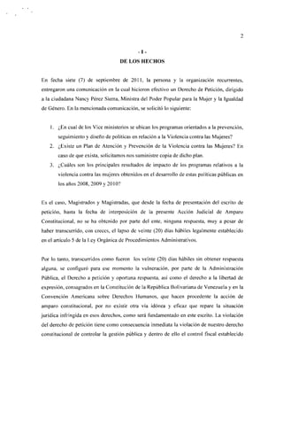 - I,

                                    DE LOS HECHOS


En fecha siete (7) de septiembre de 2011, la persona y la organización recurrentes,
entregaron una comunicación en la cual hicieron efectivo un Derecho de Petición, dirigido
a la ciudadana Nancy Pérez Sierra, Ministra del Poder Popular para la Mujer y la Igualdad
de Género. En la mencionada comunicación, se solicitó lo siguiente:


    1. ¿En cual de los Vice ministerios se ubican los programas orientados a la prevención,
       seguimiento y diseño de políticas en relación a la Violencia contra las Mujeres?
   2. ¿Existe un Plan de Atención y Prevención de la Violencia contra las Mujeres? En
       caso de que exista, solicitamos nos suministre copia de dicho plan.
    3. ¿Cuáles son los principales resultados de impacto de los programas relativos a la
       violencia contra las mujeres obtenidos en el desarrollo de estas políticas públicas en
       los años 2008, 2009 y 2010?


Es el caso, Magistrados y Magistradas, que desde la fecha de presentación del escrito de
petición, hasta la fecha de interposición de la presente Acción Judicial de Amparo
Constitucional, no se ha obtenido por parte del ente, ninguna respuesta, muy a pesar de
haber transcurrido, con creces, el lapso de veinte (20) días hábiles legalmente establecido
en el artículo 5 de la Ley Orgánica de Procedimientos Administrativos.


Por lo tanto, transcurridos como fueron los veinte (20) días hábiles sin obtener respuesta
alguna, se configuró para ese momento la vulneración, por parte de la Administración
Pública, el Derecho a petición y oportuna respuesta, así como el derecho a la libertad de
expresión, consagrados en la Constitución de la República Bolivariana de Venezuela y en la
Convención Americana sobre Derechos Humanos, que hacen procedente la acción de
amparo constitucional, por no existir otra vía idónea y eficaz que repare la situación
jurídica infringida en esos derechos, como será fundamentado en este escrito. La violación
del derecho de petición tiene como consecuencia inmediata la violación de nuestro derecho
constitucional de controlar la gestión pública y dentro de ello el control fiscal establecido
 