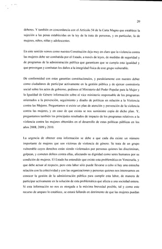 20

deberes. Y también en concordancia con el Artículo 54 de la Carta Magna que establece la
sujeción a las penas establecidas en la ley de la trata de personas, y en particular, la de
mujeres, niños, niñas y adolescentes.


En este sentido vemos como nuestra Constitución deja muy en claro que la violencia contra
las mujeres debe ser combatida por el Estado, a través de leyes, de medidas de segundad y
de programas de la administración pública que garanticen que se cumpla esta igualdad y
que prevengan y combatan los daños a la integridad física de este grupo vulnerable.


De conformidad con estas garantías constitucionales, y paralelamente con nuestro deber
como ciudadanos de participar activamente en la gestión pública y de ejercer contraloría
social sobre los actos de gobierno, pedimos al Ministerio del Poder Popular para la Mujer y
la Igualdad de Género información sobre el vice ministerio responsable de los programas
orientados a la prevención, seguimiento y diseño de políticas en relación a la Violencia
contra las Mujeres. Preguntamos si existe un plan de atención y prevención de la violencia
contra las mujeres, y en caso de que exista se nos suministre copia de dicho plan. Y,
preguntamos también los principales resultados de impacto de los programas relativos a la
violencia contra las mujeres obtenidos en el desarrollo de estas políticas públicas en los
años 2008, 2009 y 2010.


La urgencia de obtener esta información se debe a que cada día existe un número
importante de mujeres que son víctimas de violencia de género. Se trata de un grupo
vulnerable cuyos derechos están siendo violentados por personas quienes las discriminan,
golpean, y cometen delitos contra ellas, afectando su dignidad como seres humanos por su
condición de mujeres. El Estado ha entendido que existe esta problemática en Venezuela, y
que debe actuar al respecto, pero esta labor sólo puede llevarse a cabo si hay una estrecha
relación con la colectividad y con las organizaciones y personas quienes nos interesamos en
conocer la gestión de la administración pública para cumplir esta labor, de manera de
participar activamente en la solución de esta problemática que afecta a una sociedad entera.
Si esta información no nos es otorgada a la máxima brevedad posible, tal y como este
recurso de amparo lo establece, se estará fallando en detrimento de que las mujeres puedan
 