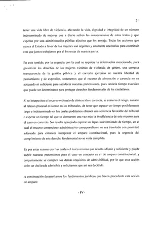 21

tener una vida libre de violencia, afectando la vida, dignidad e integridad de un número
indeterminado de mujeres que a diario sufren las consecuencias de estos tratos y que
esperan por una administración pública efectiva que los proteja. Todas las acciones que
ejerza el Estado a favor de las mujeres son urgentes y altamente necesarias para contribuir
con que juntos trabajemos por el bienestar de nuestra patria.


En este sentido, por la urgencia con la cual se requiere la información mencionada, para
garantizar los derechos de las mujeres víctimas de violencia de género, una correcta
transparencia de la gestión pública y el correcto ejercicio de nuestra libertad de
pensamiento y de expresión, sostenemos que el recurso de abstención o carencia no es
adecuado ni suficiente para satisfacer nuestras pretensiones, pues tardaría tiempo excesivo
que puede ser determinante para proteger derechos fundamentales de los ciudadanos.


Si se interpusiese el recurso ordinario de abstención o carencia, se correría el riesgo, aunado
al retraso procesal existente en los tribunales, de tener que esperar un tiempo posiblemente
largo e indeterminado en los cuales podríamos obtener una sentencia favorable del tribunal
o esperar un tiempo tal que se demuestre una vez más la insuficiencia de este recurso para
el caso en concreto. No resulta apropiado esperar un lapso indeterminado de tiempo, en el
cual el recurso contencioso administrativo correspondiente no sea tramitado con prontitud
adecuada para entonces interponer el amparo constitucional, pues la urgencia del
cumplimiento de este derecho fundamental no se vería cumplida.


Es por estas razones por las cuales el único recurso que resulta idóneo y suficiente y puede
cubrir nuestras pretensiones para el caso en concreto es el de amparo constitucional, y
conjuntamente se cumplen los demás requisitos de admisibilidad, por lo que esta acción
debe ser declarada admisible y solicitamos que así sea decidido.


A continuación desarrollamos los fundamentos jurídicos que hacen procedente esta acción
de amparo:


                                            -IV-
 