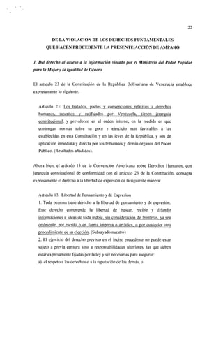 22


          DE LA VIOLACIÓN DE LOS DERECHOS FUNDAMENTALES
       QUE HACEN PROCEDENTE LA PRESENTE ACCIÓN DE AMPARO


/. Del derecho al acceso a la información violado por el Ministerio del Poder Popular
para la Mujer y la Igualdad de Género.


El artículo 23 de la Constitución de la República Bolivariana de Venezuela establece
expresamente lo siguiente:


   Artículo 23: Los tratados, pactos y convenciones relativos a derechos
   humanos,    suscritos   y   ratificados   por   Venezuela, tienen      jerarquía
   constitucional, y prevalecen en el orden interno, en la medida en que
   contengan normas sobre su goce y ejercicio más favorables a las
   establecidas en esta Constitución y en las leyes de la República, y son de
   aplicación inmediata y directa por los tribunales y demás órganos del Poder
   Público. (Resaltados añadidos).


Ahora bien, el artículo 13 de la Convención Americana sobre Derechos Humanos, con
jerarquía constitucional de conformidad con el artículo 23 de la Constitución, consagra
expresamente el derecho a la libertad de expresión de la siguiente manera:


   Artículo 13. Libertad de Pensamiento y de Expresión
   1. Toda persona tiene derecho a la libertad de pensamiento y de expresión.
   Este derecho comprende la libertad de buscar, recibir y difundir
   informaciones e ideas de toda índole, sin consideración de fronteras, va sea
   oralmente, por escrito o en forma impresa o artística, o por cualquier otro
   procedimiento de su elección. (Subrayado nuestro)
  2. El ejercicio del derecho previsto en el inciso precedente no puede estar
   sujeto a previa censura sino a responsabilidades ulteriores, las que deben
  estar expresamente fijadas por la ley y ser necesarias para asegurar:
  a) el respeto a los derechos o a la reputación de los demás, o
 