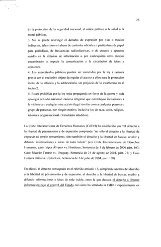 23


  b) la protección de la seguridad nacional, el orden público o la salud o la
  moral públicas.
  3. No se puede restringir el derecho de expresión por vías o medios
  indirectos, tales como el abuso de controles oficiales o particulares de papel
  para periódicos, de frecuencias radioeléctricas, o de enseres y aparatos
  usados en la difusión de información o por cualesquiera otros medios
  encaminados a impedir la comunicación y la circulación de ¡deas y
  opiniones.
  4. Los espectáculos públicos pueden ser sometidos por la ley a censura
  previa con el exclusivo objeto de regular el acceso a ellos para la protección
  moral de la infancia y la adolescencia, sin perjuicio de lo establecido en el
   inciso 2.
   5. Estará prohibida por la ley toda propaganda en favor de la guerra y toda
   apología del odio nacional, racial o religioso que constituyan incitaciones a
   la violencia o cualquier otra acción ilegal similar contra cualquier persona o
   grupo de personas, por ningún motivo, inclusive los de ra/a, color, religión,
   idioma u origen nacional. (Resaltados añadidos).


La Corte Interamericana de Derechos Humanos (CrlDH) ha establecido que "el derecho a
la libertad de pensamiento y de expresión comprende "no sólo el derecho y la libertad de
expresar su propio pensamiento, sino también el derecho y la libertad de buscar, recibir y
difundir informaciones e ideas de toda índole" (ver Corte Interamericana de Derechos
Humanos, caso López Alvarcz vs. Honduras, Sentencia de I de febrero de 2006 párr. 163;
Caso Ricardo Canese vs. Uruguay, Sentencia de 31 de agosto de 2004, párr. 77; y Caso
Herrera Ulloa vs. Costa Rica, Sentencia de 2 de julio de 2004, párr. 108)


En efecto, el derecho consagrado en el referido artículo 13, comprende además del derecho
a la libertad de pensamiento y de expresión, el derecho y la libertad de buscar, recibir y
difundir informaciones e ideas de toda índole, entre la que destaca el derecho a obtener
información bajo el control del Estado, tal como ha señalado la CrlDH, especialmente en
 