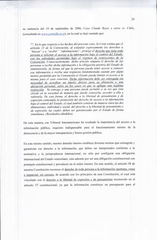 24


su sentencia del 19 de septiembre de 2006, Caso Claude Reyes y oíros vs. Chile,
(consultada en www.cortcidh.or.cr), en la cual se dejó sentado que:


      77. En lo que respecta a los hechos del presente caso, la Corte estima que el
      artículo 13 de la Convención, al estipular expresamente los derechos a
       "buscar"y a "recibir" "informaciones", protege el derecho que tiene toda
      persona a solicitar el acceso a la información bajo el control del Estado,
      con las salvedades permitidas bajo el régimen de restricciones jje la
      Convención. Consecuentemente, dicho articulo ampara el derecho de las
      personas a recibir dicha información y la obligación positiva del Estado de
      suministrarla, de forma ¡al que la persona pueda tener acceso a conocer
      esa información o reciba una respuesta fundamentada cuando por algún
      motivo permitido por la Convención el Estado pueda limitar el acceso a la
      misma para el caso concreto. Dicha información debe ser entregada sin
      necesidad de acreditar un interés directo para su obtención o una
      afectación personal, salvo en los casos en que se aplique una legítima
      restricción. Su entrega a una persona puede permitir a su vez que ésta
      circule en la sociedad de manera que pueda conocerla, acceder a ella y
      valorarla. De esta forma, el derecho a la libertad de pensamiento y de
      expresión contempla la protección del derecho de acceso a la información
      bajo el control del Estado, el cual también contiene de manera clara las dos
      dimensiones, individual y social, del derecho a la libertad de pensamiento y
      de expresión, las cuales deben ser garantizadas por el Estado de forma
      simultánea. (Resaltados añadidos).

De esta manera, ese Tribunal Interamericano ha resaltado la importancia del acceso a la
información pública, requisito indispensable para el funcionamiento mismo de la
democracia y de la mayor transparencia y buena gestión pública.


En este mismo sentido, nuestro derecho interno establece diversas normas que consagran y
garantizan ese derecho a la información, que deben ser interpretados conforme a la
normativa y la jurisprudencia internacional, no sólo por configurar una obligación
internacional del Estado venezolano, sino además por ser una obligación constitucional con
jerarquía constitucional y prevalecer en el orden interno. En este sentido, el artículo 58 de
nuestra Constitución reconoce el derecho de toda persona a la información oportuna, veraz
e imparcial, sin censura, de acuerdo con los principios de esta Constitución, el cual está
vinculado con el derecho a la libertad de expresión y de pensamiento reconocido en el
artículo 57 constitucional, ya que la información constituye un presupuesto para el
 