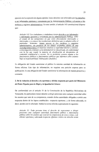 25

ejercicio de la expresión de alguna opinión, listos derechos son refor/ados por los derechos
a ser informados oportuna y verazmente por la Administración Pública y al acceso a los
archivos y registros administrativos. En este sentido, el artículo 143 constitucional dispone
que:


        Articulo ¡43. Los ciudadanos y ciudadanas llenen derecho a ser informados
        e informadas oportuna y verazmente por la Administración Pública, sobre
        el estado de las actuaciones en une estén directamente interesados e
        interesadas, y a conocer las resoluciones definitivas que se adopten sobre el
       particular. Asimismo, tienen acceso a los archivos y registros
        administrativos, sin perjuicio de ios límites aceptables dentro de una
        sociedad democrática en materias relativas a seguridad interior y exterior,
        a investigación criminal y ct la intimidad de la vida privada, de conformidad
        con la ley que regule la materia de clasificación de documentos de
        contenido confidencial o secreto. No se permitirá censura alguna a los
       funcionarios públicos o funcionarías públicas que informen sobre asuntos
        bajo su responsabilidad. (Subrayados añadidos).

Es obligación del Estado suministrar al público la máxima cantidad de información en
forma oficiosa. Este tipo de información, no requiere una petición expresa para su
publicación. Es una obligación del Estado suministrar la información de manera proactiva y
constante.


2. De la violación al derecho a la oportuna y debida respuesta por parte áel Ministerio
del Poder Popular para la Mujer y la Igualdad de Género


De conformidad con el artículo 51 de la Constitución de la República Bolivariana de
Venezuela, los particulares tienen derecho a dirigir peticiones ante cualquier autoridad sobre
los asuntos que sean de su competencia, estando dichas autoridades obligadas a emitir una
respuesta dentro de los lapsos establecidos -respuesta oportuna-, y de forma adecuada, es
decir, acorde con lo solicitado. Señala la norma referida expresamente lo siguiente:


       Articulo 51: Toda persona tiene el derecho de representar o dirigir
       peticiones ante cualquier autoridad, funcionario público o funcionarla
       pública sobre los asuntos que sean de la competencia de éstos o éstas, y de
       obtener oportuna y adecuada respuesta. Quienes violen este derecho serán
 