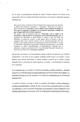 27


Por su parte, la jurisprudencia reiterada de nuestro Tribunal Supremo de Justicia se ha
pronunciado sobre el contenido del derecho de petición y de oportuna y adecuada respuesta,
señalando que:


   Tal como lo exige el artículo 51 de la Constitución, toda persona tiene derecho
   a obtener una respuesta "oportuna" y "adecuada". Ahora bien, en cuanto a
   que la respuesta sea "oportuna", esto se refiere a una condición de tiempo, es
   decir que la respuesta se produzca en el momento apropiado, evitando así
   que se haga inútil el fin de dicha respuesta.
   En cuanto a que la respuesta deba ser "adecuada", esto se refiere a la
   correlación o adecuación de esa respuesta con la solicitud planteada. Que la
   respuesta sea adecuada en modo alguno se refiere a que ésta deba ser
   afirmativa o exenta de errores; lo que quiere decir la norma es que la
   respuesta debe tener relación directa con la solicitud planteada. En este
   sentido, lo que intenta proteger la Constitución a través del artículo 51, es que
   la autoridad o funcionario responsable responda oportunamente y que dicha
   respuesta se refiera específicamente al planteamiento realizado por el
   solicitante. Sentencia de fecha 4-4-01. Caso Sociedad Mercantil Estación de
   Servicios Los Pinos S.R.L. (Resaltados añadidos).

De acuerdo a las normas y a la jurisprudencia citada, el derecho de petición es un "derecho
fundamental", a los fines de que cualquier ciudadano pueda acudir a los órganos o entes
públicos para obtener información o realizar cualquier actuación de su interés, estando
obligados éstos a contestarla de manera oportuna -no tardía- y suministrando el contenido
de lo solicitado.


En el presente caso, es evidente la violación del derecho a obtener oportuna y adecuada
respuesta, en virtud del silencio por parte del Ministerio del Poder Popular para la Mujer y la
Igualdad de Género al no dar respuesta a la solicitud de información que le hicieran las
organizaciones.


Lo anterior evidencia, sin lugar a dudas, la violación del derecho a dirigir peticiones a
cualquier autoridad pública y obtener de ellas una oportuna y adecuada respuesta en torno
a lo planteado, el cual se encuentra reconocido, en los artículos 51 de la Constitución de la
República Bolivariana de Venezuela. XXIV de la Declaración Americana de los Derechos v
 