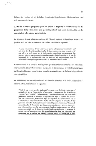 28

Deberes del Hombre, y 2 y 5 de la Lev Orgánica de Procedimientos Administrativos, y así
solicitamos sea declarado.


3. De las razones o propósitos para los cuales se requiere la información y de la
proporción de la utilización y uso que se le pretende dar a esta información con la
magnitud de información que se solicita


En Sentencia de esta Sala Constitucional del Tribunal Supremo de Justicia de fecha 15 de
julio de 2010, No. 745; se estableció con criterio vinculante lo siguiente:


      "...que en ausencia de ley expresa, y para salvaguardar los ¡imites del
      ejercicio del derecho fundamental a la información, se hace necesario: i)
      que el o la solicitante de la información manifieste expresamente las
      razones o los propósitos por los cuales requiere la información; y ii) que la
      magnitud de la información que se solicita sea proporcional con la
      utilización y uso que se pretenda dar a la información solicitada... "

Vale mencionar en el contexto de este punto, que este criterio es contrario a los estándares
internacionales de derechos humanos expresados en decisiones de la Corte Interamericana
de Derechos Humanos y por lo tanto no debe ser acatado por este Tribunal ni por ningún
otro ente público.


En este sentido, la Corte Interamericana de Derechos Humanos, en el caso Claude Reyes y
otros vs. Chile, ha establecido lo siguiente:


     77. En lo que respecta a los hechos del presente caso, la Corte estima que el
     artículo 13 de la Convención, al estipular expresamente los derechos a
      "buscar"y a "recibir" "informaciones", protege el derecho que tiene toda
     persona a solicitar el acceso a la información bajo el control del Estado,
     con las salvedades permitidas bajo el régimen de restricciones de la
     Convención. Consecuentemente, dicho artículo ampara el derecho de las
     personas a recibir dicha información y la obligación positiva del Estado de
     suministrarla, de forma tal que la persona pueda tener acceso a conocer
     esa información o reciba una respuesta fundamentada cuando por algún
     motivo permitido por la Convención el Estado pueda limitar el acceso a la
     misma para el caso concreto. Dicha información debe ser entregada sin
     necesidad de acreditar un interés directo para su obtención o una
 
