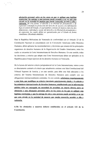 29

     afectación personal, salvo en los casos en que se aplique una legítima
     restricción. Su entrega a una persona puede permitir a su vez Que ésta
     circule en la sociedad de manera que pueda conocerla, acceder a ella y
     valorarla. De esta forma, el derecho a la libertad de pensamiento y de
     expresión contempla la protección del derecho de acceso a la información
     bajo el control del Estado, el cual también contiene de manera clara las dos
     dimensiones, individual y social, del derecho a ¡a libertad de pensamiento y
     de expresión, las cuales deben ser garantizadas por el Estado de forma
     simultánea. (Resaltado añadido)

Para la República Bolivariana de Venezuela de conformidad con el Artículo 23 de la
Constitución Nacional en concordancia con la Convención Americana sobre Derechos
Humanos, deben aplicarse las recomendaciones y decisiones que emanen de los principales
organismos de derechos humanos de la Organización de Estados Americanos, entre los
cuales se encuentra la Corte Interamcricana de Derechos Humanos. En este sentido, todas
las decisiones y criterios que adopte esta Corte Interamericana deben ser aplicados en la
República para el mejor ejercicio de los derechos humanos en Venezuela.


De la lectura del anterior criterio jurisprudencial de la Corte Interamericana, vemos como
es directamente contrario al criterio que actualmente sostiene esta Sala Constitucional del
Tribunal Supremo de Justicia, y en este sentido, para debe esta Sala adecuarse a los
criterios del Sistema Interamericano de Derechos Humanos para cumplir con sus
obligaciones ¡nternacionalmcnte contraídas. En este sentido, solicitamos respetuosamente
a esta Sala, que modifique su criterio vinculante anteriormente citado, y lo adecúe a
los estándares internacionales de derechos humanos, estableciendo que la información
pública debe ser entregada sin necesidad de acreditar un interés directo para su
obtención o una afectación personal, salvo en los casos en los que se aplique una
legitima restricción: y que la entrega de esta a una persona puede permitir, a su vez
que esta circule en la sociedad de manera que pueda conocerla, acceder a ella y
valorarla.


4.-De los obstáculos a nuestros deberes establecidos en el artículo 132 de la
Constitución.
 