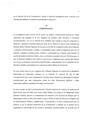 en el artículo 62 de la Constitución y afecta el ejercicio protagónico pues el acceso a la
información pública es condición esencial para su ejercicio.


                                             - II-
                                      COMPETENCIA


La competencia para conocer de la acción de amparo constitucional ejercida en forma
autónoma está regulada en la Ley Orgánica de Amparo sobre Derechos y Garantías
Constitucionales. Así, en su Artículo 8 se establece que cuando se trate de violaciones a
derechos o garantías constitucionales por parte de los Ministros, será la Corte Suprema de
Justicia, ahora Tribunal Supremo de Justicia, en la Sala de competencia afín con el derecho
o garantía constitucionales violados o amenazados quien tendrá competencia afín con el
derecho o garantía constitucionales violados o amenazados de violación, para conocer la
acción de amparo contra los hechos, actos y omisiones emanados de estos. De forma que, lo
que se pretende mediante este criterio es que el jue/ competente para conocer del amparo
sea el que se encuentre mayormente familiarizado o especializado con el contenido de los
derechos violados, alcanzándose así, una mayor efectividad de la institución.


En esta misma línea, la Ley Orgánica del Tribunal Supremo de Justicia de la República
Boüvariana de Venezuela, establece en su Artículo 25, numeral 18, que la Sala
Constitucional tiene como competencia "Conocer única instancia las demandas de amparo
constitucional que sean interpuestas contra los altos funcionarios públicos o altas
funcionarías públicas nacionales de rango constitucional' 1 .


Hn este sentido, la Sala Constitucional del Tribunal Supremo de Justicia, en sentencia de
fecha 20 de enero de 2000, caso Emery Mata Millán, con ponencia del Magistrado Jesús
Eduardo Cabrera, precisó su competencia con respecto a las acciones de amparo que se
interpongan contra los altos funcionarios a que se refiere el artículo 8 de la Ley Orgánica de
la Administración Pública, estableciendo: "Corresponde a la Sala Constitucional, por su
esencia, al ser la máxima protectora de la Constitución y además ser el garante de la
supremacía y efectividad de las normas y principios constitucionales, de acuerdo con el
 