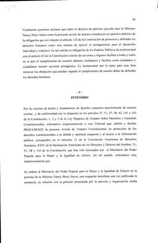 30


Finalmente queremos destacar que tanto el derecho de petición ejercido ante la Ministro
Nancy Pérez Sierra como la presente acción de amparo constituyen un ejercicio práctico de
la obligación que nos impone el artículo 132 de la Constitución de promover y defender los
derechos humanos como una manera de ejercer el protagonismo para el desarrollo
individual y colectivo. En tal sentido es obligación de los Poderes Públicos de conformidad
con el artículo 62 de la Constitución a través de sus entes y órganos facilitar a todas y todos
en el país el cumplimiento de nuestros deberes ciudadanos y facilitar como ciudadano y
ciudadanas nuestro accionar protagonice. Es fundamental por lo tanto para esta Sala
remover los obstáculos que puedan impedir el cumplimiento de nuestro deber de defender
los derechos humanos.




                                             -V-
                                        PETITORIO


Por las razones de hecho y fundamentos de derecho expuestos anteriormente de manera
sucinta , y de conformidad con lo dispuesto en los artículos 27, 51, 57, 58, 62, 141 y 143
de la Constitución; 1, 2 y 5 de la Ley Orgánica de Amparo Sobre Derechos y Garantías
Constitucionales, solicitamos respetuosamente a este Tribunal que, admita y declare
PROCEDENTE la presente Acción de Amparo Constitucional, en protección de los
derechos constitucionales a la debida y oportuna respuesta y al acceso a la información
pública, consagrados en el artículos 13 de la Convención Americana de Derechos
Humanos, XXIV de la Declaración Americana de los Derechos y Deberes del Hombre, 51,
57, 58 y 143 de la Constitución, que han sido lesionados por el Ministerio del Poder
Popular para la Mujer y la Igualdad de Género. En tal sentido, solicitamos muy
respetuosamente que:


Se ordene al Ministerio del Poder Popular para la Mujer y la Igualdad de Género en la
persona de la Ministra Nancy Pérez Sierra, una respuesta inmediata una vez publicada la
sentencia, en relación con la petición presentada por la persona y organización arriba
 