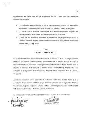 31

mencionadas, en fecha siete (7) de septiembre de 201 1, para que éste suministre
información acerca de:


    1. ¿En cual de los Vice ministerios se ubican los programas orientados a la prevención,
       seguimiento y diseño de políticas en relación a la Violencia contra las Mujeres?
   2. ¿Existe un Plan de Atención y Prevención de la Violencia contra las Mujeres? En
       caso de que exista, solicitamos nos suministre copia de dicho plan.
   3. ¿Cuáles son los principales resultados de impacto de los programas relativos a la
       violencia contra las mujeres obtenidos en el desarrollo de estas políticas públicas en
       los años 2008, 2009 y 20 10?


                                           -VI-
                               DOMICILIO PROCESAL


En cumplimiento de los requisitos establecidos en el artículo 18 de la Ley Orgánica sobre
Derechos y Garantías Constitucionales, concatenado con el artículo 174 del Código de
Procedimiento Civil, indicamos como agraviante al Ministerio del Poder Popular para la
Mujer y la Igualdad de Género, en la persona de su Ministra Mancy Pérez Sierra, y su
domicilio es el siguiente: Avenida Lecuna, Parque Central, Torre Este Piso 4, Caracas,
Venezuela.


Asimismo, indicamos como agraviado al ciudadano Carlos José Correa Barros y a la
Asociación Civil Espacio Público, cuyo domicilio procesal es el siguiente: Avenida
Universidad, Esquinas Traposos a Chorro, Edificio Centro Empresarial, Piso 12, Oficina H,
Urb. Catedral, Municipio Libertador, Caracas, Venezuela.


Es Justicia que esperamos en la ciudad de Caracas, a la fecha de su presentación.
 