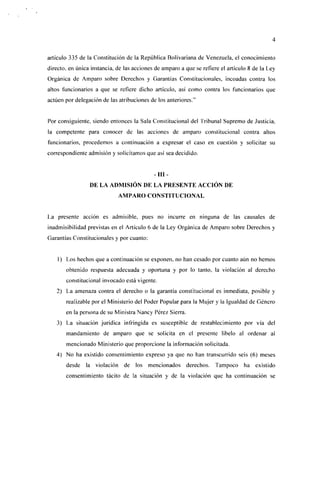 artículo 335 de la Constitución de la República Bolivariana de Venezuela, el conocimiento
directo, en única instancia, de las acciones de amparo a que se refiere el artículo 8 de la Ley
Orgánica de Amparo sobre Derechos y Garantías Constitucionales, incoadas contra los
altos funcionarios a que se refiere dicho artículo, así como contra los funcionarios que
actúen por delegación de las atribuciones de los anteriores."


Por consiguiente, siendo entonces la Sala Constitucional del Tribunal Supremo de Justicia,
la competente para conocer de las acciones de amparo constitucional contra altos
funcionarios, procedemos a continuación a expresar el caso en cuestión y solicitar su
correspondiente admisión y solicitamos que así sea decidido.


                                            -III-
                 DE LA ADMISIÓN DE LA PRESENTE ACCIÓN DE
                             AMPARO CONSTITUCIONAL


La presente acción es admisible, pues no incurre en ninguna de las causales de
¡nadmisibilidad previstas en el Artículo 6 de la Ley Orgánica de Amparo sobre Derechos y
Garantías Constitucionales y por cuanto:


    1) Los hechos que a continuación se exponen, no han cesado por cuanto aún no hemos
       obtenido respuesta adecuada y oportuna y por lo tanto, la violación al derecho
       constitucional invocado está vigente.
   2) La amenaza contra el derecho o la garantía constitucional es inmediata, posible y
       realizable por el Ministerio del Poder Popular para la Mujer y la Igualdad de Género
       en la persona de su Ministra Nancy Pérez Sierra.
   3) La situación jurídica infringida es susceptible de restablecimiento por vía del
       mandamiento de amparo que se solicita en el presente libelo al ordenar al
       mencionado Ministerio que proporcione la información solicitada.
   4) No ha existido consentimiento expreso ya que no han transcurrido seis (6) meses
       desde la violación de los mencionados              derechos. Tampoco ha         existido
       consentimiento tácito de la situación y de la violación que ha continuación se
 