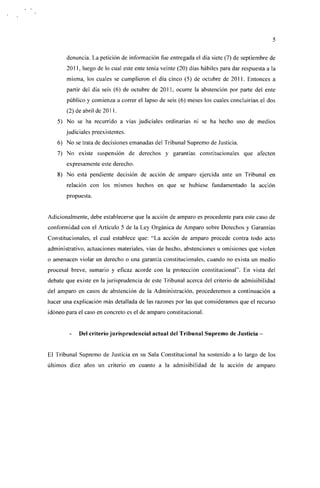 denuncia. La petición de información fue entregada el día siete (7) de septiembre de
       2011, luego de lo cual este ente tenía veinte (20) días hábiles para dar respuesta a la
       misma, los cuales se cumplieron el día cinco (5) de octubre de 2011. Entonces a
       partir del día seis (6) de octubre de 2011, ocurre la abstención por parte del ente
       público y comienza a correr el lapso de seis (6) meses los cuales concluirían el dos
       (2) de abril de 2011.
   5) No se ha recurrido a vías judiciales ordinarias ni se ha hecho uso de medios
       judiciales preexistentes.
   6) No se trata de decisiones emanadas del Tribunal Supremo de Justicia.
   7) No existe suspensión de derechos y garantías constitucionales que afecten
       expresamente este derecho.
   8) No está pendiente decisión de acción de amparo ejercida ante un Tribunal en
       relación con los mismos hechos en que se hubiese fundamentado la acción
       propuesta.


Adicionalmente, debe establecerse que la acción de amparo es procedente para este caso de
conformidad con el Artículo 5 de la Ley Orgánica de Amparo sobre Derechos y Garantías
Constitucionales, el cual establece que: "La acción de amparo procede contra todo acto
administrativo, actuaciones materiales, vías de hecho, abstenciones u omisiones que violen
o amenacen violar un derecho o una garantía constitucionales, cuando no exista un medio
procesal breve, sumario y eficaz acorde con la protección constitucional". En vista del
debate que existe en la jurisprudencia de este Tribunal acerca del criterio de admisibilidad
del amparo en casos de abstención de la Administración, procederemos a continuación a
hacer una explicación más detallada de las razones por las que consideramos que el recurso
idóneo para el caso en concreto es el de amparo constitucional.


        -   Del criterio jurisprudencial actual del Tribunal Supremo de Justicia -


El Tribunal Supremo de Justicia en su Sala Constitucional ha sostenido a lo largo de los
últimos diez años un criterio en cuanto a la admisibilidad de la acción de amparo
 