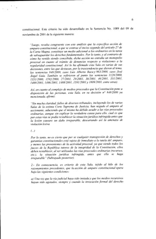 constitucional. Este criterio ha sido desarrollado en la Sentencia No. 1089 del 09 de
noviembre de 2001 de la siguiente manera:


      "Luego, resulta congruente con este análisis que la especifica acción de
     amparo constitucional, a que se contrae el inciso segundo del artículo 27 de
     la Carta Magna, constituye un medio adicional a los ordinarios en la tarea
     de .salvaguardar los derechos fundamentales. Por lo tanto, y al contrario de
     cómo ha venido siendo concebida, dicha acción no entraña un monopolio
     procesal en cuanto al trámite de denuncias respecto a violaciones a la
     regularidad constitucional. Así lo ha afirmado esta Sala en varias de sus
     decisiones, entre las que destacan, por la trascendencia que dieron al tema,
     las sentencias 848/2000, caso: Luis Alberto Baca y 963/2000, caso: José
     Ángel Guía. También se refirieron al punió las sentencias 1120/2000,
     1351/2000, ¡592/2000, 27/2001, 29/2001, 30/2001, 46/2001, 331/2001,
     1488/2001, 1496/2001, 1488/2001, 1591/2001 y 1809/2001, entreoirás).

     Asi, en cuanto al complejo de medios procesales que la Constitución pone a
     disposición de las personas, esta Sala, en su decisión n° 848/2000 ya
     mencionada, afirmó:

      "Sin mucha claridad, fallos de diversos tribunales, incluyendo los de vanas
     Salas de la extinta Corte Suprema de Justicia, han negado el amparo al
     accionante, aduciendo que el mismo ha debido acudir a las vías procesales
     ordinarias, aunque sin explicar la verdadera causa para ello, cual es que
     por estas vías se podía restablecer la situación jurídica infringida antes que
     la lesión causare un daño irreparable, descartando asi la amenaza de
     violación lesiva.



      Por lo tanto, no es cierto que per se cualquier transgresión de derechos y
      garantías constitucionales está sujeta de inmediato a la tutela del amparo,
     y menos las provenientes de la actividad procesal, ya que siendo todos los
     jueces de la República tutores de la integridad de la Constitución, ellos
      deben restablecer, al ser utilizadas las vías procesales ordinarias (recursos,
      etc.), la situación jurídica infringida, antes que ella .se haga
      irreparable " (Subrayado posterior).

     2.- En consecuencia, es criterio de esta Sala, tejido al hilo de los
     razonamientos precedentes, que la acción de amparo constitucional opera
     bajo las siguientes condiciones:

     a) Una vez que la vía judicial haya sido instada y que los medios recursivos
     hayan sido agotados, siempre y cuando la invocación formal del derecho
 