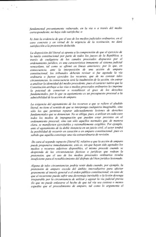 fundamental presuntamente vulnerado, en la vía o a través del medio
correspondiente, no haya sido satisfecha; o

b) Ante la evidencia de que el uso de los medios judiciales ordinarios, en el
caso concreto y en virtud de la urgencia de la restitución, no dará
satisfacción a la pretensión deducida.

 La disposición del literal a) apunta a la comprensión de que el ejercicio de
 la tutela constitucional por parte de todos los jueces de la República, a
 través de cualquiera de los canales procesales dispuestos por el
 ordenamiento jurídico, es una característica inmanente al sistema judicial
 venezolano, tal como se afirmó en líneas anteriores; por lo que, en
 consecuencia, ante la interposición de una acción de amparo
 constitucional, los tribunales deberán revisar si fue agotada la vía
 ordinaria o fueron ejercidos los recursos, que de no constar tales
 circunstancias, la consecuencia será la inadmisión de la acción, sin entrar
 a analizar la idoneidad del medio procedente, pues el carácter tuitivo que la
 Constitución atribuye a las vías o medios procesales ordinarios les imprime
 la potestad de conservar o restablecer el goce de los derechos
fundamentales, por lo que su agotamiento es un presupuesto procesal a la
 admisibilidad de la acción de amparo.

 La exigencia del agotamiento de los recursos a que se refiere el aludido
 literal, no tiene el sentido de que se interponga cualquiera imaginable, sino
 sólo los que permitan reparar adecuadamente lesiones de derechos
fundamentales que se denuncian. No se obliga, pues, a utilizar en cada caso
 todos los medios de impugnación que puedan estar previstos en el
 ordenamiento procesal, sino tan sólo aquellos normales que, de manera
 clara, se manifiesten ejercitables y razonablemente exigibles. Por ejemplo,
 ante el agotamiento de la doble instancia en un juicio civil, el actor tendrá
 la posibilidad de recurrir en casación o en amparo constitucional, pues es
 sabido que aquélla constituye una vía extraordinaria de revisión.

 De cara al segundo supuesto [literal b], relativo a que la acción de amparo
puede proponerse inmediatamente, esto es, sin que hayan sido agotados los
medios o recursos adjetivos disponibles, el mismo procede cuando se
desprenda de las circunstancias fáclicas o jurídicas que rodean la
pretensión, que el uso de los medios procesales ordinarios resulta
insuficiente para el restablecimiento del disfrute del bien jurídico lesionado.

Alguna de tales circunstancias podría venir dada cuando, por ejemplo, la
pretensión de amparo exceda del ámbito intersubjetivo para afectar
gravemente al interés general o el orden público constitucional; en caso de
que el recurrente pueda sufrir una desventaja inevitable o la lesión devenga
irreparable por la circunstancia de utilizar y agolar la vía judicial previa
(lo que no puede enlazarse el hecho de que tal vía sea costosa o menos
expedita que el procedimiento de amparo, tal como lo argumenta el
 