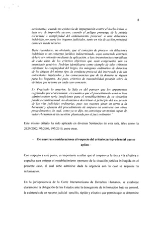 accionante); cuando no exista vía de impugnación contra el hecho lesivo, o
     ésta sea de imposible acceso; cuando el peligro provenga de la propia
     oscuridad o complejidad del ordenamiento procesal; o ante dilaciones
     indebidas por parle los órganos judiciales, tanto en vía de acción principal
     como en vía de recurso.

     Debe recordarse, no obstante, que el concepto de proceso sin dilaciones
     indebidas es un concepto jurídico indeterminado, cuyo contenido concreto
     deberá ser obtenido mediante la aplicación, a las circunstancias específicas
     de cada caso, de los criterios objetivos que sean congruentes con su
     enunciado genérico. Podrían identificarse como ejemplo de tales criterios
     objetivos: la complejidad del litigio, los márgenes ordinarios de duración
     de los litigios del mismo tipo, la conducta procesal del interesado y de las
     autoridades implicadas y las consecuencias que de la demora se siguen
     para los litigantes. Así pues, criterios de razonabilidad pesarán sobre la
     decisión que se tome en cada caso concreto.

     3.- Precisado lo anterior, la Sala es del parecer que los argumentos
     esgrimidos por el accionante, en cuanto a que el procedimiento contencioso
     administrativo seria insuficiente para el restablecimiento de su situación
     jurídica constitucional, no alcanzan a desvirtuar el principio del uso previo
     de las vías judiciales ordinarias, pues sus razones giran en torno a la
     brevedad y eficacia del procedimiento de amparo en contraste con otros
     procedimientos, lo cual, como ya se dijo, no constituye un motivo capaz de
     vedar el examen de la cuestión planteada por el juez ordinario. "

Este mismo criterio ha sido aplicado en diversas Sentencias de esta sala, tales como la
2629/2002, 93/2006, 697/2010, entre otras.


          De nuestras consideraciones al respecto del criterio jurisprudencial que se
                                              aplica -


Con respecto a este punto, es importante resaltar que el amparo es la única vía efectiva y
expedita para obtener el restablecimiento oportuno de la situación jurídica infringida en el
presente caso, el cual debe admitirse dada la urgencia con la cual se requiere la
información.


En la jurisprudencia de la Corte Interamericana de Derechos Humanos, se establece
claramente la obligación de los Fstados ante la denegatoria de información bajo su control,
la existencia de un recurso judicial sencillo, rápido y efectivo que permita que se determine
 
