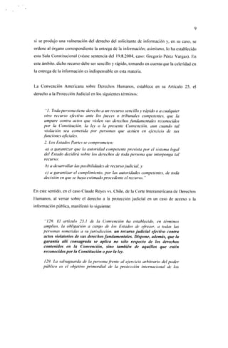 si se produjo una vulneración del derecho del solicitante de información y, en su caso, se
ordene al órgano correspondiente la entrega de la información; asimismo, lo ha establecido
esta Sala Constitucional (véase sentencia del 19.8.2004, caso: Gregorio Pérez Vargas). En
este ámbito, dicho recurso debe ser sencillo y rápido, tomando en cuenta que la celeridad en
la entrega de la información es indispensable en esta materia.


La Convención Americana sobre Derechos Humanos, establece en su Artículo 25. el
derecho a la Protección Judicial en los siguientes términos:


      "/. Toda persona tiene derecho a un recurso sencillo y rápido o a cualquier
      otro recurso efectivo ante los jueces o tribunales competentes, que la
      ampare contra actos que violen sus derechos fundamentales reconocidos
     por la Constitución, la ley o la presente Convención, aun cuando tal
      violación sea cometida por personas que actúen en ejercicio de sus
     funciones oficiales.
      2. Los Estados Partes se comprometen:
       a) a garantizar que la autoridad competente prevista por el sistema legal
      del Estado decidirá sobre los derechos de toda persona que interponga tal
      recurso;
      b) a desarrollar las posibilidades de recurso judicial, y
      c) a garantizar el cumplimiento, por las autoridades competentes, de toda
     decisión en que se haya estimado procedente el recurso. "


En este sentido, en el caso Claude Reyes vs. Chile, de la Corte Interamericana de Derechos
Humanos, al versar sobre el derecho a la protección judicial en un caso de acceso a la
información pública, manifestó lo siguiente:


            El artículo 25.1 de la Convención ha establecido, en términos
     amplios, la obligación a cargo de los Estados de ofrecer, a todas las
     personas sometidas a su jurisdicción, un recurso judicial efectivo contra
     actos viólatenos de sus derechos fundamentales. Dispone, además, que la
     garantía allí consagrada se aplica no sólo respecto de los derechos
     contenidos en la Convención, sino también de aquéllos que estén
     reconocidos por la Constitución o por la ley.

     129. La salvaguarda de la persona frente al ejercicio arbitrario del poder
     público es el objetivo primordial de la protección internacional de los
 