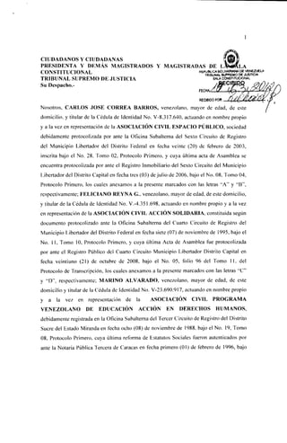 CIUDADANOS Y CIUDADANAS
PRESIDENTA Y DEMÁS MAGISTRADOS Y MAGISTRADAS DE
CONSTITUCIONAL
v , W i i c . i i i uv.lV^ll/lLj
                                          REPÚBLICABOLIVARIANADE JUSTICIA
                                             TRIBUNAL SUPREMO DE
                                                                  VENEZUELA
TRIBUNAL SUPREMO DE JUSTICIA                     SALACONS^TUCIONAL
Su Dcspacho.-

                                                                          RECI6IDO POR:

Nosotros, CARLOS JOSÉ CORREA BARROS, venezolano, mayor de edad, de este
domicilio, y titular de la Cédula de Identidad No. V-8.3I7.640, actuando en nombre propio
y a la vez en representación de la ASOCIACIÓN CIVIL ESPACIO PÚBLICO, sociedad
debidamente protocolizada por ante la Oficina Subalterna del Sexto Circuito de Registro
del Municipio Libertador del Distrito Federal en fecha veinte (20) de febrero de 2003,
inscrita bajo el No. 28, Tomo 02, Protocolo Primero, y cuya última acta de Asamblea se
encuentra protocolizada por ante el Registro Inmobiliario del Sexto Circuito del Municipio
Libertador del Distrito Capital en fecha tres (03) de j u l i o de 2006, bajo el No. 08, Tomo 04,
Protocolo Primero, los cuales anexamos a la presente marcados con las letras "A" y "B",
respectivamente; FELICIANO REYNA G., venezolano, mayor de edad, de este domicilio,
y titular de la Cédula de Identidad No. V.-4.351.698, actuando en nombre propio y a la vez
en representación de la ASOCIACIÓN CIVIL ACCIÓN SOLIDARIA, constituida según
documento protocolizado ante la Oficina Subalterna del Cuarto Circuito de Registro del
Municipio Libertador del Distrito Federal en fecha siete (07) de noviembre de 1995, bajo el
No. 1 1 , Tomo 10, Protocolo Primero, y cuya última Acta de Asamblea fue protocolizada
por ante el Registro Público del Cuarto Circuito Municipio Libertador Distrito Capital en
fecha veintiuno (21) de octubre de 2008, bajo el No. 05, folio 96 del Tomo 1 1 , del
Protocolo de Transcripción, los cuales anexamos a la presente marcados con las letras "C"
y "D"; MARINO ALVARADO, venezolano, mayor de edad, de este
domicilio y titular de la Cédula de Identidad No. V-23.690.917, actuando en nombre propio
y a    la vez en representación de           la    ASOCIACIÓN          CIVIL     PROGRAMA
VENEZOLANO           DE    EDUCACIÓN          ACCIÓN       EN    DERECHOS          HUMANOS,
debidamente registrada en la Oficina Subalterna del Tercer Circuito de Registro del Distrito
Sucre del Estado Miranda en fecha ocho (08) de noviembre de 1988, bajo el No. 19, Tomo
08, Protocolo Primero, cuya última reforma de Estatutos Sociales fueron autenticados por
ante la Notaría Pública Tercera de Caracas en fecha primero (01) de febrero de 1996, bajo
 