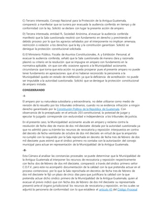 C) Tercero interesado, Consejo Nacional para la Protección de la Antigua Guatemala,
compareció a manifestar que se tuviera por evacuada la audiencia conferida en tiempo y de
conformidad con la ley. Solicitó se declare con lugar la presente acción de amparo.
D) Tercera interesada, entidad R., Sociedad Anónima, al evacuar la audiencia conferida
manifestó que la Sala cuestionada resolvió con fundamento en derecho y previniendo el
debido proceso por lo que los agravios señalados por el interponente no implican amenaza,
restricción o violación a los derechos que la ley y la constitución garantizan. Solicitó se
deniegue la protección constitucional solicitada.
E) El Ministerio Público, Fiscalía de Asuntos Constitucionales, A. y Exhibición Personal, al
evacuar la audiencia conferida, señaló que la Sala cuestionada de manera clara y razonada
plasmó su criterio en la resolución que se impugna en amparo con fundamento en la
normativa aplicable, sin que con ello ocasione agravio a la Municipalidad accionante,
circunstancia que torna que esta acción no pueda prosperar pues el presente amparo no puede
tener fundamento en apreciaciones que al no haberse reconocido la personería a la
Municipalidad quedo en estado de indefensión ya que la deficiencia de acreditación no puede
ser imputable a la autoridad cuestionada. Solicitó que se deniegue la protección constitucional
de amparo instada.
CONSIDERANDO
-I-
El amparo por su naturaleza subsidiaria y extraordinaria, no debe utilizarse como medio de
revisión de lo resuelto por los tribunales ordinarios, cuando no se evidencia infracción a ningún
derecho garantizado por la Constitución Política de la República de Guatemala. Con
observancia de lo preceptuado en el artículo 203 constitucional, la potestad de juzgar y
ejecutar lo juzgado corresponde con exclusividad e independencia a los tribunales de justicia.
En el presente caso, la Municipalidad accionante acude en amparo y reclama contra la
resolución de fecha diez de marzo de dos mil diecisiete dictada por la autoridad cuestionada ya
que no admitió para su trámite los recursos de revocatoria y reposición interpuestos en contra
del decreto de fecha veintisiete de octubre de dos mil dieciséis en virtud de que la amparista
no cumplió con lo requerido por la Sala reprochada en decreto de fecha tres de febrero de dos
mil diecisiete pues estimó que el síndico primero no contaba con la autorización del concejo
municipal para actuar en representación de la Municipalidad de la Antigua Guatemala.
-II-
Esta Cámara al analizar las constancias procesales se puede determinar que la Municipalidad de
la Antigua Guatemala al interponer los recursos de revocatoria y reposición respectivamente
con fecha dos de febrero de dos mil diecisiete, compareció a través del síndico primero señor
C.O.F.V., pero este no acompañó documentación de la calidad con la que pretendía actuar en el
proceso contencioso; por lo que la Sala reprochada en decretos de fecha tres de febrero de
dos mil diecisiete le fijó un plazo de cinco días para que justificara la calidad con la que
pretendía actuar dicho síndico primero de la Municipalidad de la Antigua Guatemala, quien al
evacuar el previo indicó que con fecha dos de febrero de dos mil diecisiete su representada
presentó ante el órgano jurisdiccional los recursos de revocatoria y reposición, en los cuales se
adjuntó la personería de conformidad con lo que establece el artículo 45 del Código Procesal
 